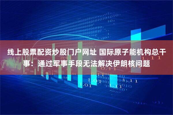 线上股票配资炒股门户网址 国际原子能机构总干事：通过军事手段无法解决伊朗核问题