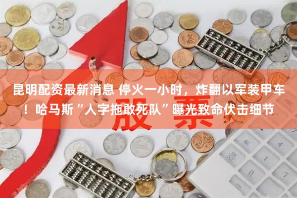 昆明配资最新消息 停火一小时，炸翻以军装甲车！哈马斯“人字拖敢死队”曝光致命伏击细节