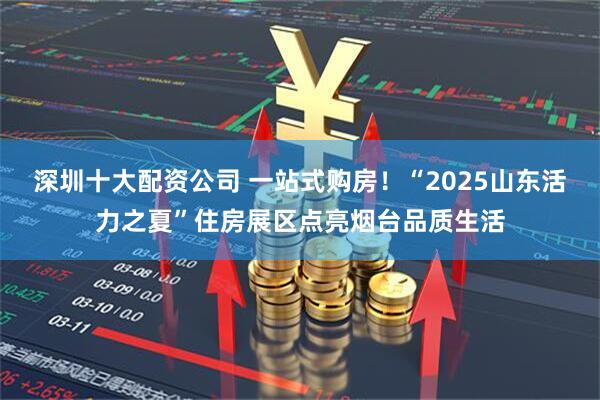 深圳十大配资公司 一站式购房！“2025山东活力之夏”住房展区点亮烟台品质生活