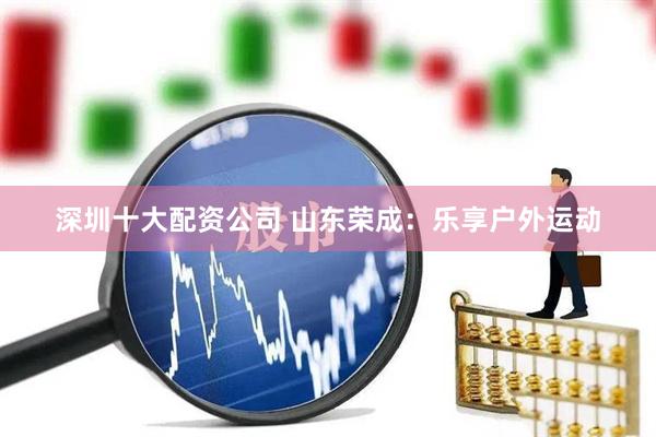 深圳十大配资公司 山东荣成：乐享户外运动