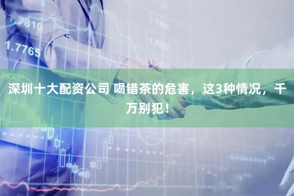 深圳十大配资公司 喝错茶的危害，这3种情况，千万别犯！