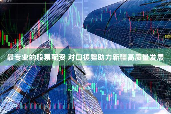 最专业的股票配资 对口援疆助力新疆高质量发展