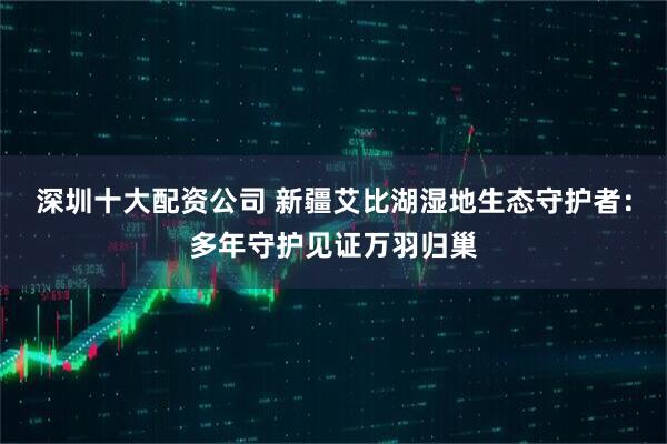 深圳十大配资公司 新疆艾比湖湿地生态守护者：多年守护见证万羽归巢