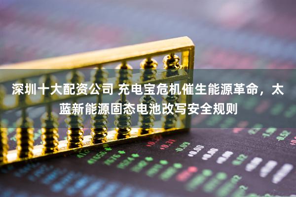 深圳十大配资公司 充电宝危机催生能源革命，太蓝新能源固态电池改写安全规则