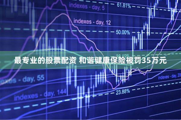 最专业的股票配资 和谐健康保险被罚35万元