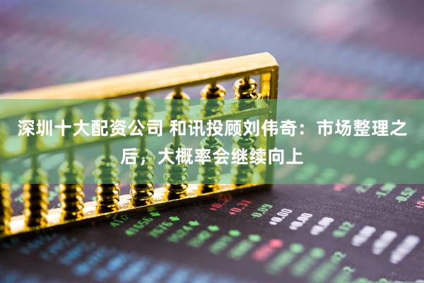 深圳十大配资公司 和讯投顾刘伟奇：市场整理之后，大概率会继续向上