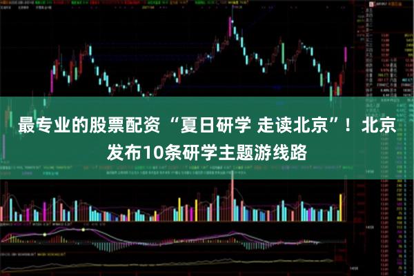 最专业的股票配资 “夏日研学 走读北京”！北京发布10条研学主题游线路