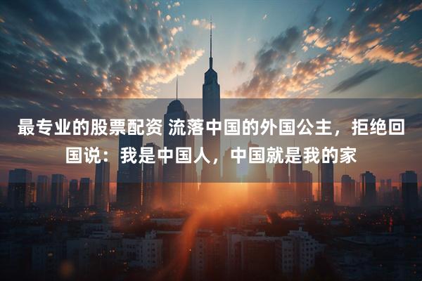 最专业的股票配资 流落中国的外国公主，拒绝回国说：我是中国人，中国就是我的家