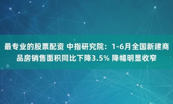 最专业的股票配资 中指研究院：1-6月全国新建商品房销售面积同比下降3.5% 降幅明显收窄