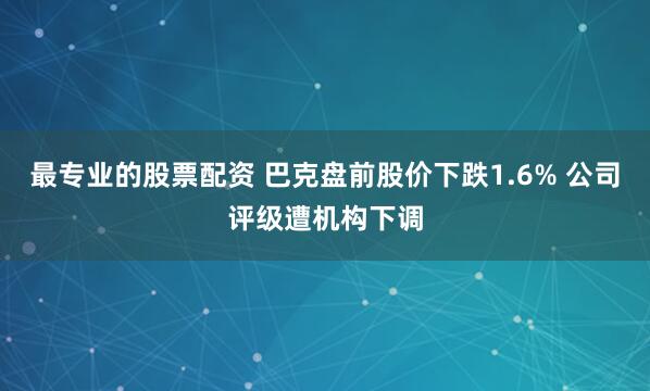 最专业的股票配资 巴克盘前股价下跌1.6% 公司评级遭机构下调