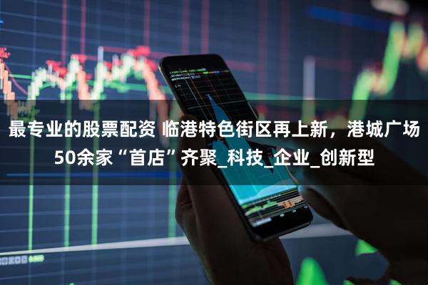 最专业的股票配资 临港特色街区再上新，港城广场50余家“首店”齐聚_科技_企业_创新型
