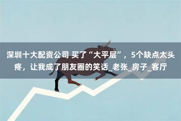 深圳十大配资公司 买了“大平层”，5个缺点太头疼，让我成了朋友圈的笑话_老张_房子_客厅