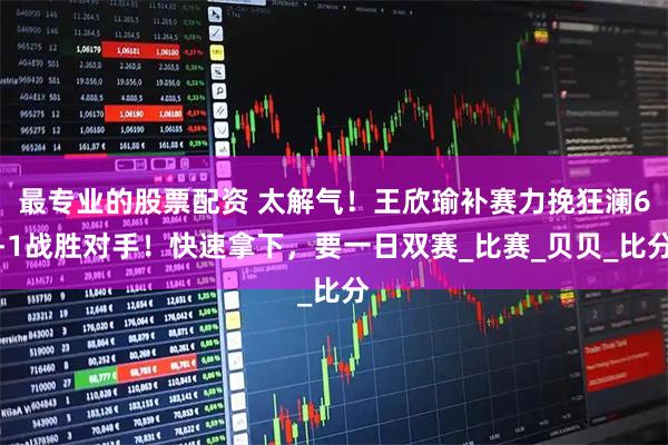 最专业的股票配资 太解气！王欣瑜补赛力挽狂澜6-1战胜对手！快速拿下，要一日双赛_比赛_贝贝_比分