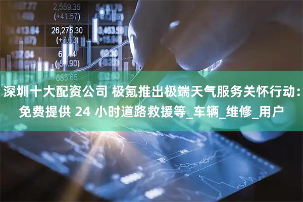 深圳十大配资公司 极氪推出极端天气服务关怀行动：免费提供 24 小时道路救援等_车辆_维修_用户