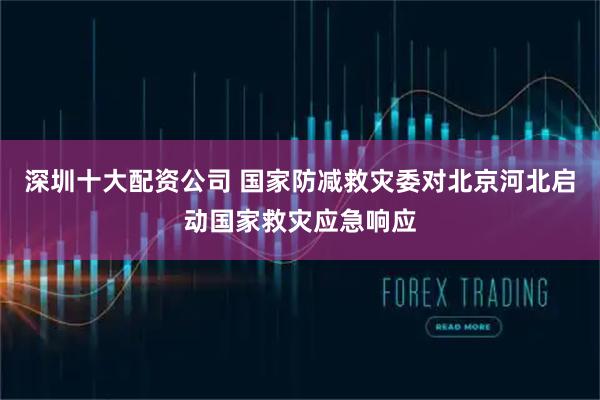 深圳十大配资公司 国家防减救灾委对北京河北启动国家救灾应急响应