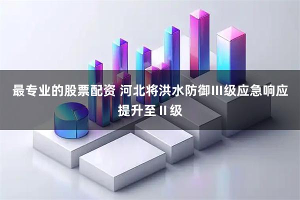最专业的股票配资 河北将洪水防御Ⅲ级应急响应提升至Ⅱ级