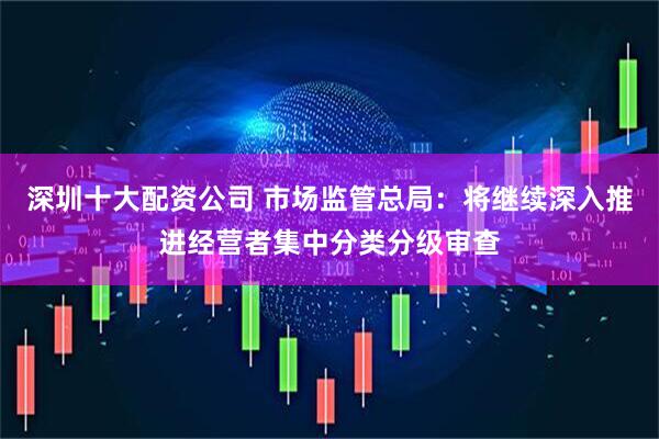 深圳十大配资公司 市场监管总局：将继续深入推进经营者集中分类分级审查