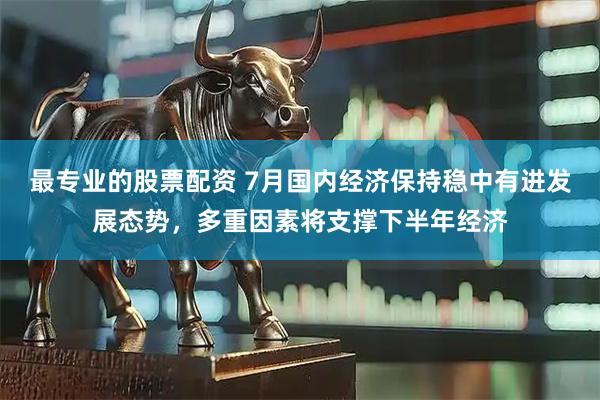 最专业的股票配资 7月国内经济保持稳中有进发展态势，多重因素将支撑下半年经济