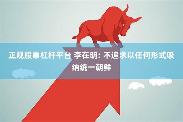 正规股票杠杆平台 李在明: 不追求以任何形式吸纳统一朝鲜