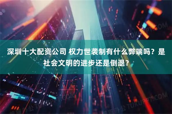 深圳十大配资公司 权力世袭制有什么弊端吗？是社会文明的进步还是倒退？