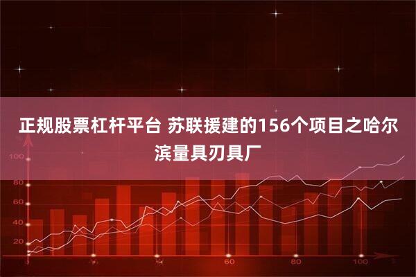 正规股票杠杆平台 苏联援建的156个项目之哈尔滨量具刃具厂