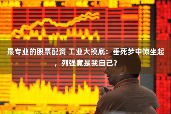 最专业的股票配资 工业大摸底：垂死梦中惊坐起，列强竟是我自己？
