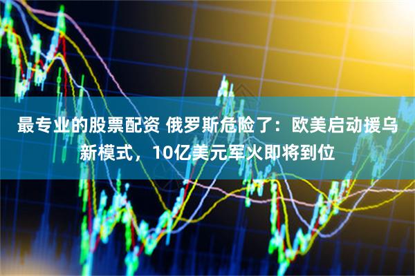 最专业的股票配资 俄罗斯危险了：欧美启动援乌新模式，10亿美元军火即将到位