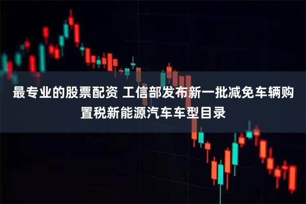 最专业的股票配资 工信部发布新一批减免车辆购置税新能源汽车车型目录