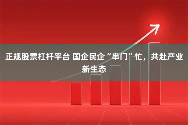 正规股票杠杆平台 国企民企“串门”忙，共赴产业新生态
