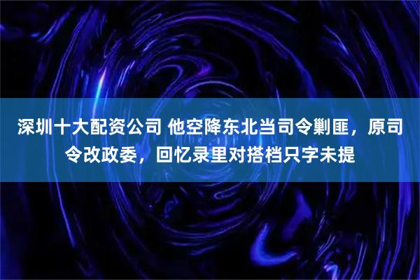 深圳十大配资公司 他空降东北当司令剿匪，原司令改政委，回忆录里对搭档只字未提