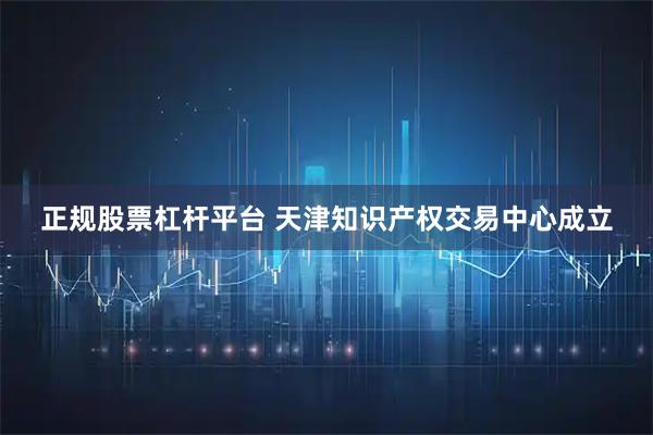 正规股票杠杆平台 天津知识产权交易中心成立