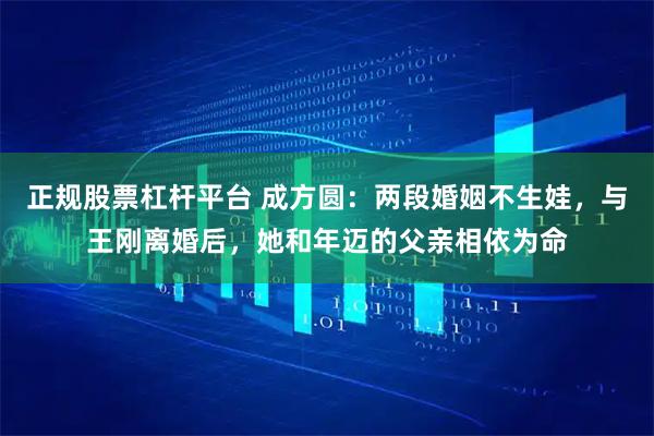 正规股票杠杆平台 成方圆：两段婚姻不生娃，与王刚离婚后，她和年迈的父亲相依为命